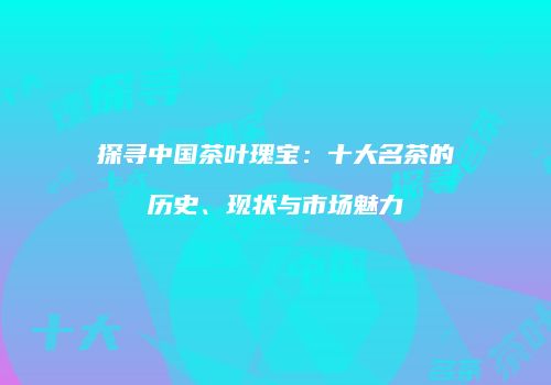探寻中国茶叶瑰宝：十大名茶的历史、现状与市场魅力