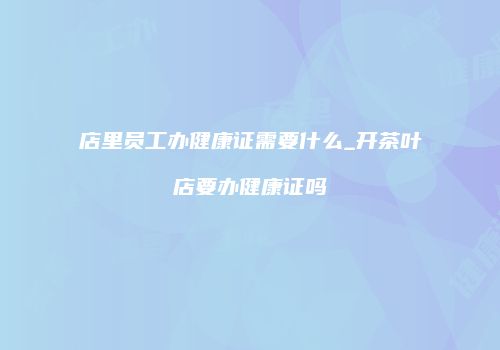 店里员工办健康证需要什么_开茶叶店要办健康证吗