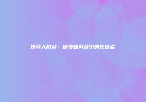 班章大树茶：探寻普洱茶中的佼佼者
