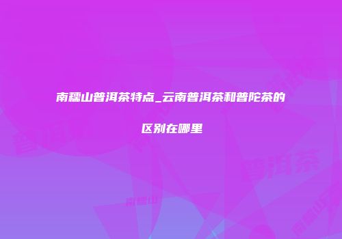 南糯山普洱茶特点_云南普洱茶和普陀茶的区别在哪里