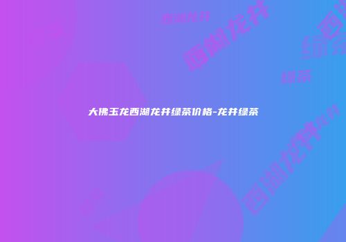 大佛玉龙西湖龙井绿茶价格-龙井绿茶