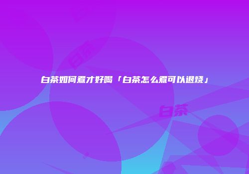 白茶如何煮才好喝「白茶怎么煮可以退烧」