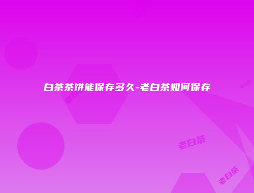 白茶茶饼能保存多久-老白茶如何保存