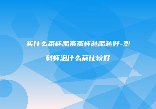 买什么茶杯喝茶茶杯越喝越好-塑料杯泡什么茶比较好