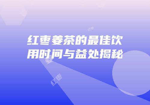 红枣姜茶的最佳饮用时间与益处揭秘