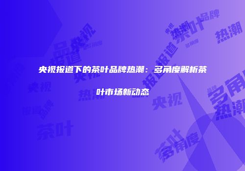 央视报道下的茶叶品牌热潮：多角度解析茶叶市场新动态