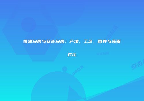 福建白茶与安吉白茶：产地、工艺、营养与品鉴对比