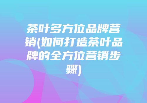 茶叶多方位品牌营销(如何打造茶叶品牌的全方位营销步骤)