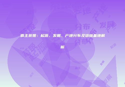 霸王茶姬：起源、发展、产地分布及培训基地解析