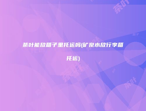 茶叶能放箱子里托运吗(矿泉水放行李箱托运)