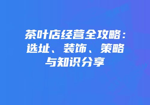 茶叶店经营全攻略：选址、装饰、策略与知识分享