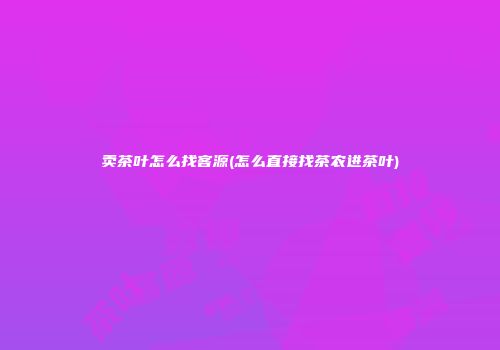 卖茶叶怎么找客源(怎么直接找茶农进茶叶)