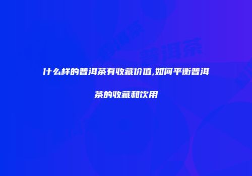 什么样的普洱茶有收藏价值,如何平衡普洱茶的收藏和饮用