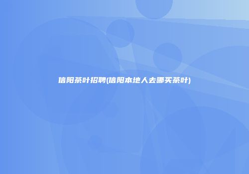 信阳茶叶招聘(信阳本地人去哪买茶叶)
