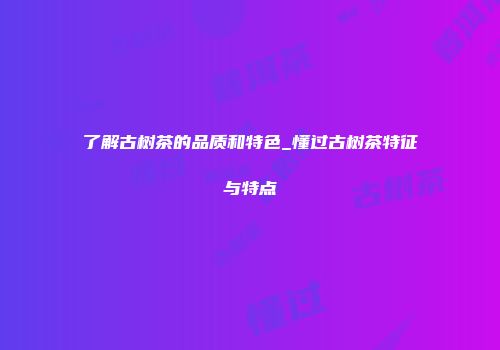 了解古树茶的品质和特色_懂过古树茶特征与特点