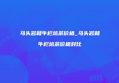 马头岩和牛栏坑茶价格_马头岩和牛栏坑茶价格对比