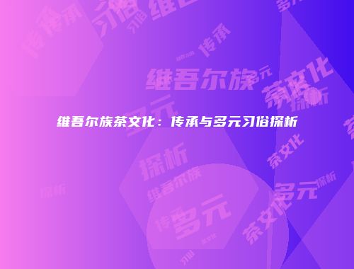 维吾尔族茶文化：传承与多元习俗探析