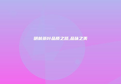 明前茶叶品质之路,品味之美