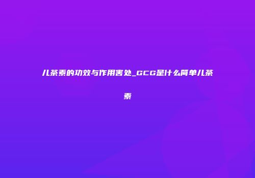 儿茶素的功效与作用害处_GCG是什么简单儿茶素