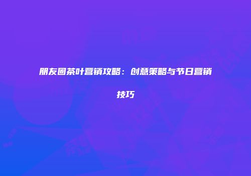 朋友圈茶叶营销攻略：创意策略与节日营销技巧