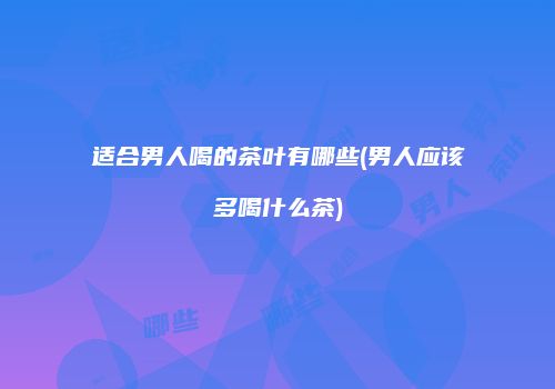 适合男人喝的茶叶有哪些(男人应该多喝什么茶)