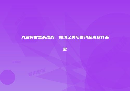 大益传世醒茶探秘：秘境之美与普洱熟茶标杆品鉴