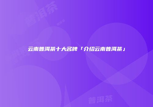 云南普洱茶十大名牌「介绍云南普洱茶」