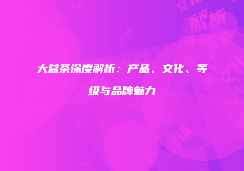 大益茶深度解析：产品、文化、等级与品牌魅力
