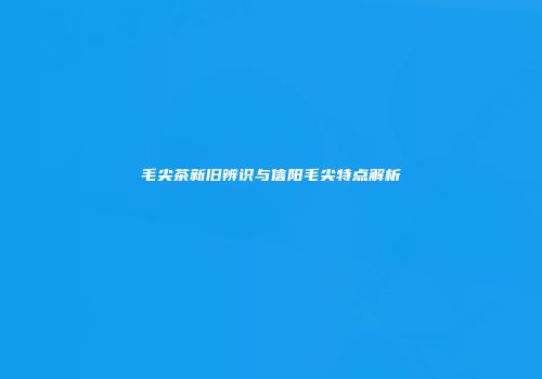 毛尖茶新旧辨识与信阳毛尖特点解析