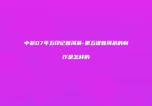 中茶O7年五印记普洱茶-第五课普洱茶的制作是怎样的