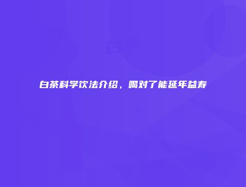 白茶科学饮法介绍，喝对了能延年益寿