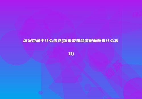 糯米茶属于什么茶类(糯米茶和绿茶配着喝有什么功效)