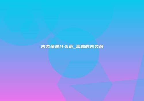 古劳茶是什么茶_高鹤的古劳茶
