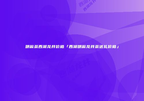 明前茶西湖龙井价格「西湖明前龙井茶送礼价格」