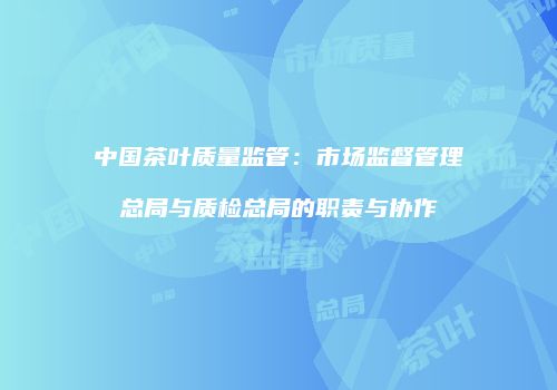 中国茶叶质量监管：市场监督管理总局与质检总局的职责与协作