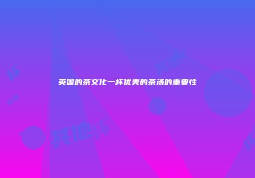 英国的茶文化一杯优美的茶汤的重要性