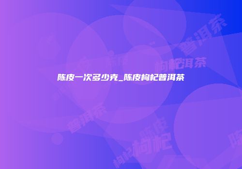陈皮一次多少克_陈皮枸杞普洱茶