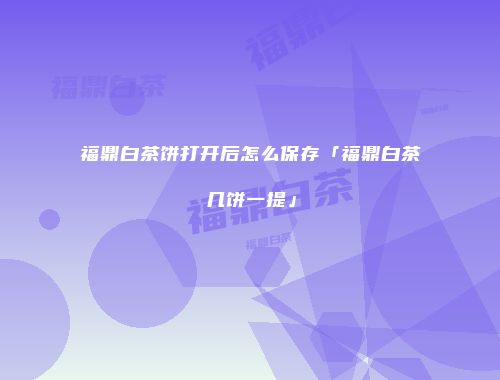 福鼎白茶饼打开后怎么保存「福鼎白茶几饼一提」