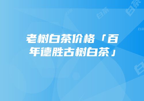老树白茶价格「百年德胜古树白茶」