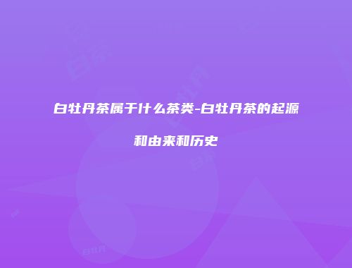 白牡丹茶属于什么茶类-白牡丹茶的起源和由来和历史