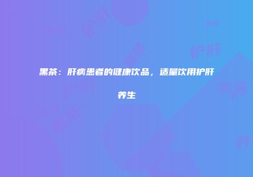 黑茶：肝病患者的健康饮品，适量饮用护肝养生