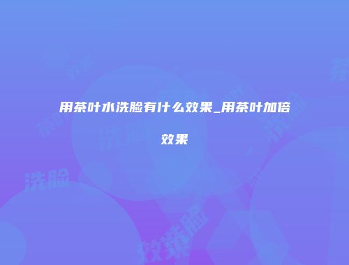 用茶叶水洗脸有什么效果_用茶叶加倍效果