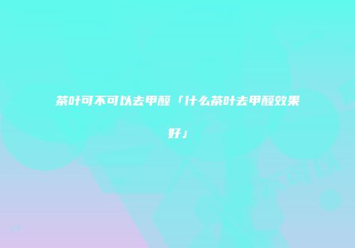 茶叶可不可以去甲醛「什么茶叶去甲醛效果好」