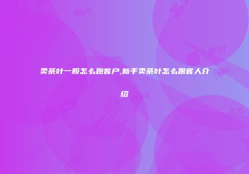 卖茶叶一般怎么跑客户,新手卖茶叶怎么跟客人介绍
