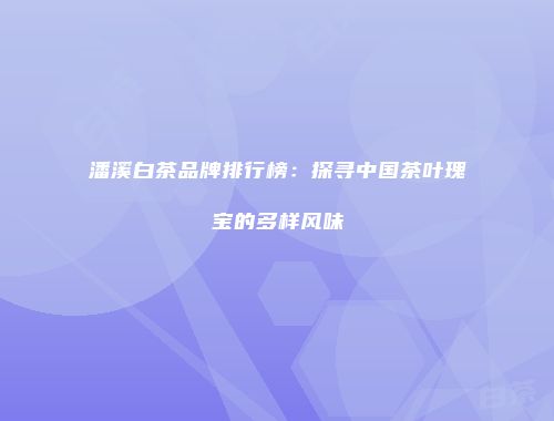 潘溪白茶品牌排行榜：探寻中国茶叶瑰宝的多样风味