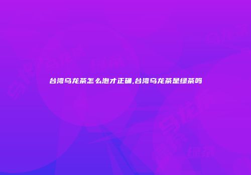 台湾乌龙茶怎么泡才正确,台湾乌龙茶是绿茶吗