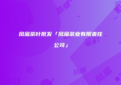 凤凰茶叶批发「凤凰茶业有限责任公司」