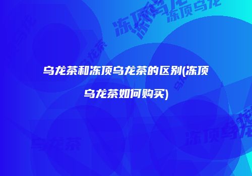 乌龙茶和冻顶乌龙茶的区别(冻顶乌龙茶如何购买)
