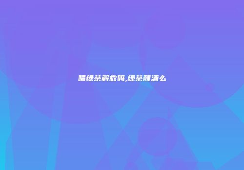 喝绿茶解救吗,绿茶醒酒么