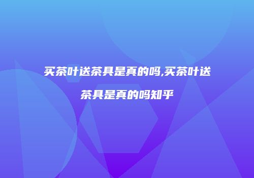 买茶叶送茶具是真的吗,买茶叶送茶具是真的吗知乎